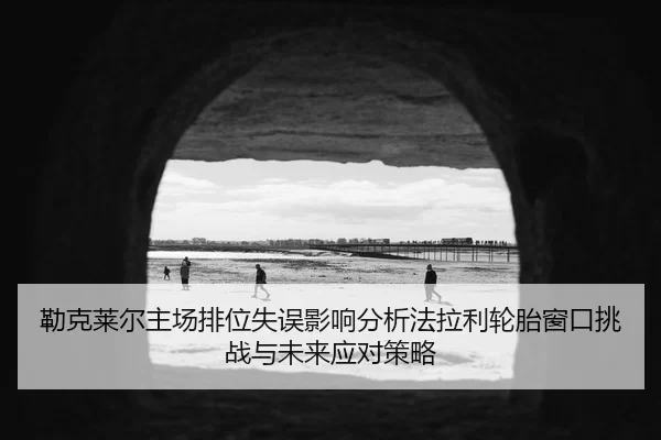 勒克莱尔主场排位失误影响分析法拉利轮胎窗口挑战与未来应对策略