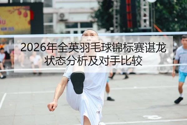 2026年全英羽毛球锦标赛谌龙状态分析及对手比较