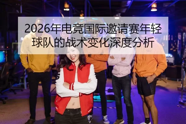 2026年电竞国际邀请赛年轻球队的战术变化深度分析 | Kaiyun Sports