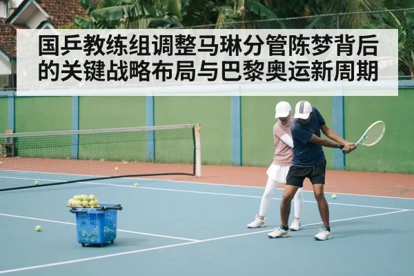 国乒教练组调整马琳分管陈梦背后的关键战略布局与巴黎奥运新周期